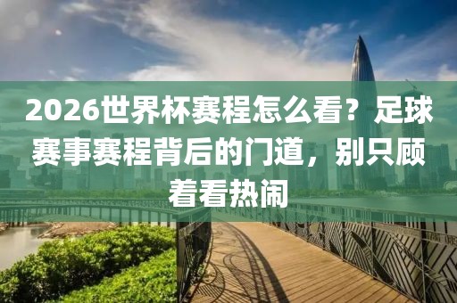 2026世界杯赛程怎么看？足球赛事赛程背后的门道，别只顾着看热闹