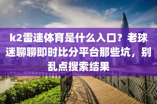 k2雷速体育是什么入口？老球迷聊聊即时比分平台那些坑，别乱点搜索结果