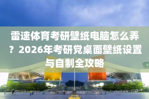 雷速体育考研壁纸电脑怎么弄？2026年考研党桌面壁纸设置与自制全攻略
