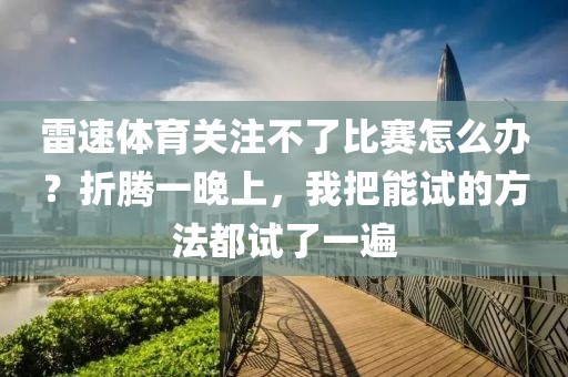雷速体育关注不了比赛怎么办？折腾一晚上，我把能试的方法都试了一遍